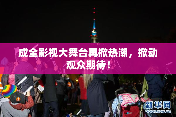成全影视大舞台再掀热潮，掀动观众期待！