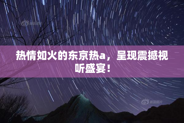 热情如火的东京热a，呈现震撼视听盛宴！
