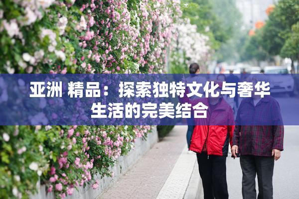 亚洲 精品：探索独特文化与奢华生活的完美结合