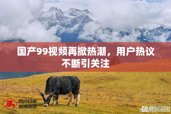 国产99视频再掀热潮，用户热议不断引关注