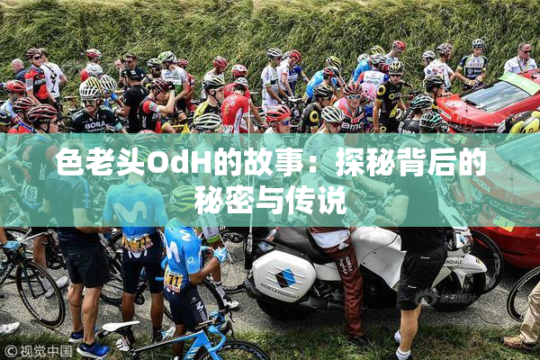 色老头OdH的故事：探秘背后的秘密与传说