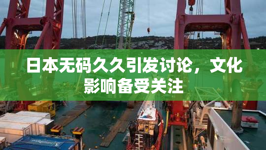日本无码久久引发讨论，文化影响备受关注