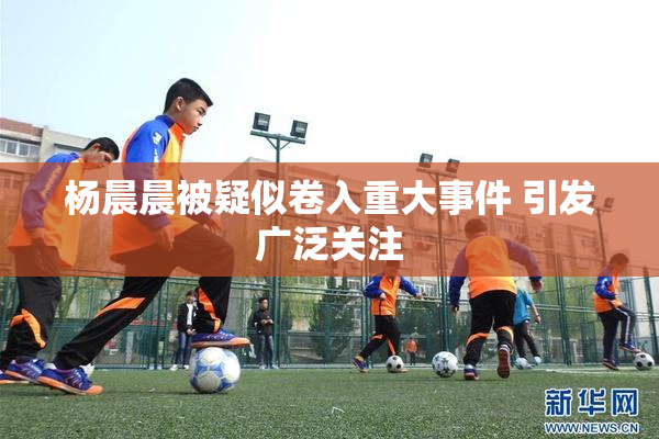 杨晨晨被疑似卷入重大事件 引发广泛关注