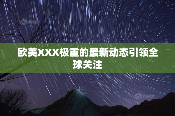 欧美XXX极重的最新动态引领全球关注