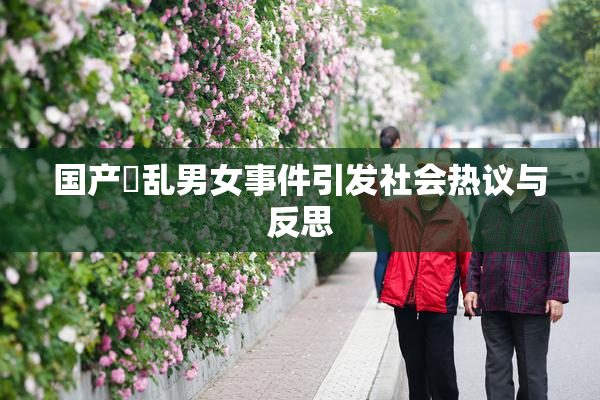国产婬乱男女事件引发社会热议与反思