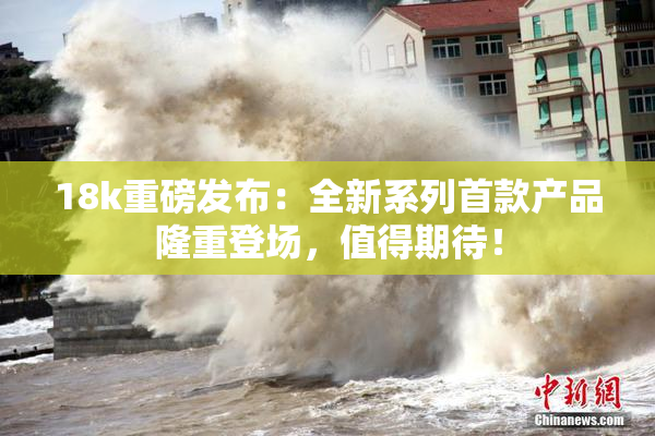 18k重磅发布：全新系列首款产品隆重登场，值得期待！