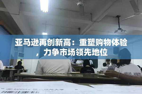 亚马逊再创新高：重塑购物体验，力争市场领先地位