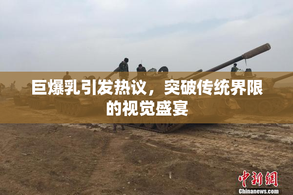 巨爆乳引发热议，突破传统界限的视觉盛宴