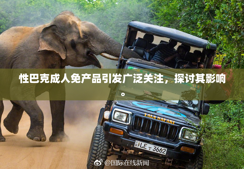 性巴克成人免产品引发广泛关注，探讨其影响。