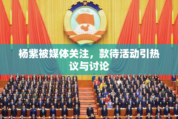 杨紫被媒体关注，款待活动引热议与讨论