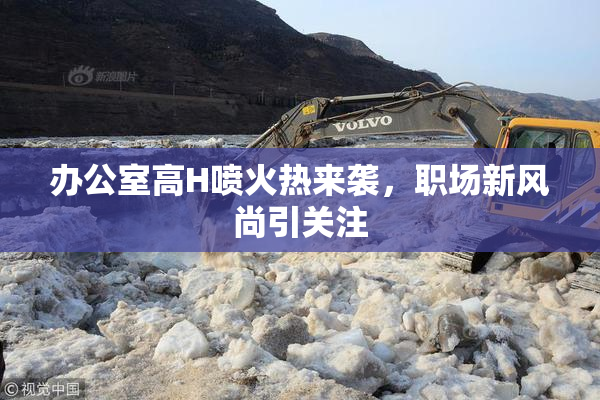 办公室高H喷火热来袭，职场新风尚引关注