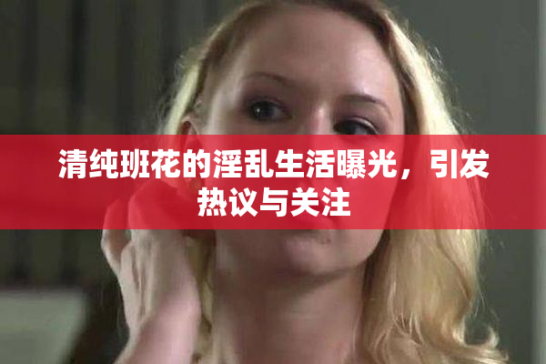 清纯班花的淫乱生活曝光，引发热议与关注