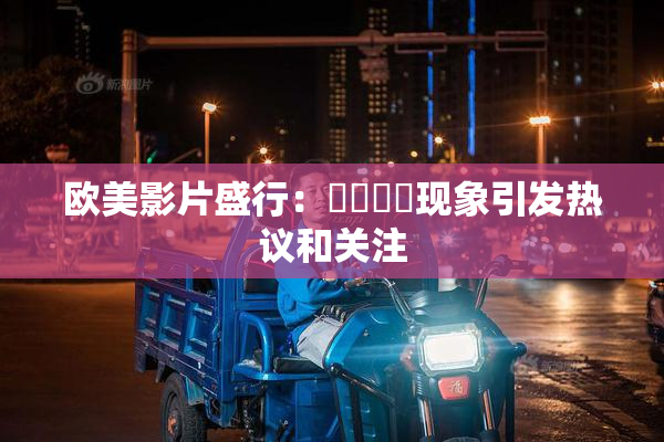 欧美影片盛行：❌‌❌‌现象引发热议和关注