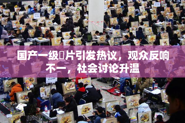 国产一级婬片引发热议，观众反响不一，社会讨论升温