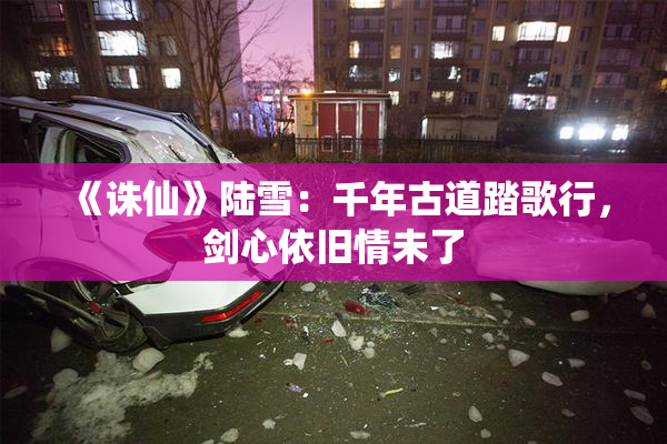 《诛仙》陆雪：千年古道踏歌行，剑心依旧情未了