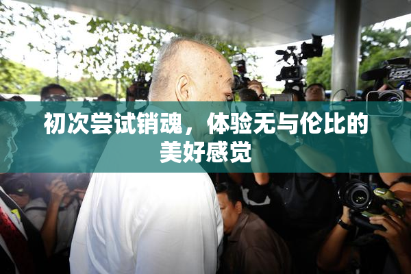 初次尝试销魂，体验无与伦比的美好感觉
