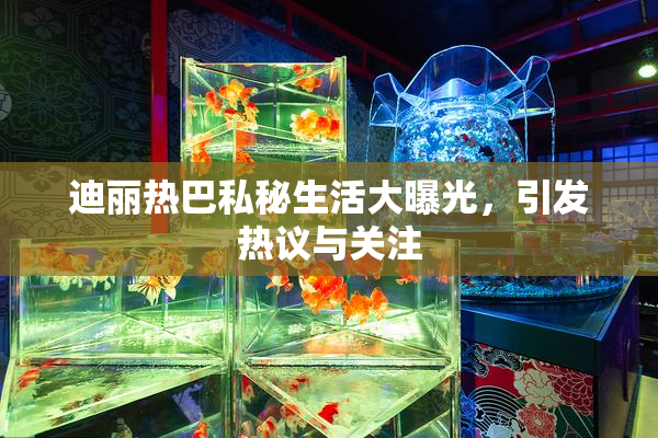 迪丽热巴私秘生活大曝光，引发热议与关注