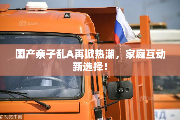 国产亲子乱A再掀热潮，家庭互动新选择！