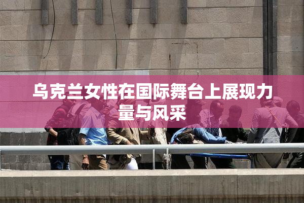 乌克兰女性在国际舞台上展现力量与风采