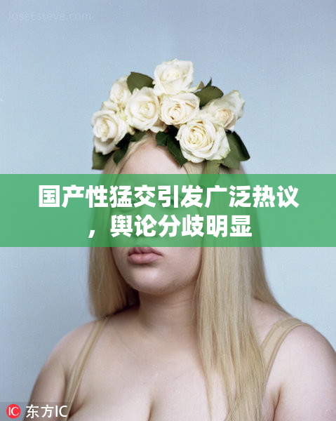 国产性猛交引发广泛热议，舆论分歧明显