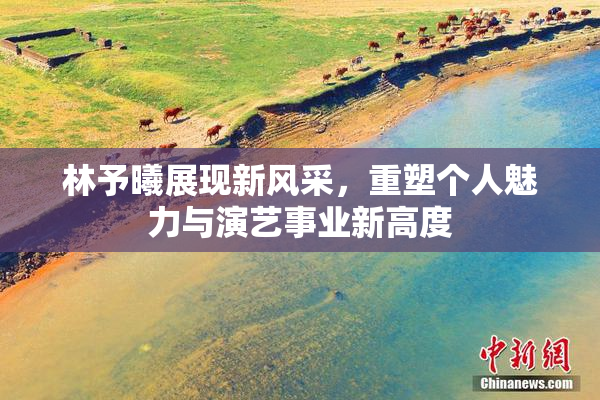 林予曦展现新风采，重塑个人魅力与演艺事业新高度