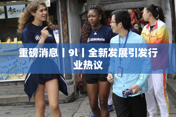 重磅消息丨9l丨全新发展引发行业热议