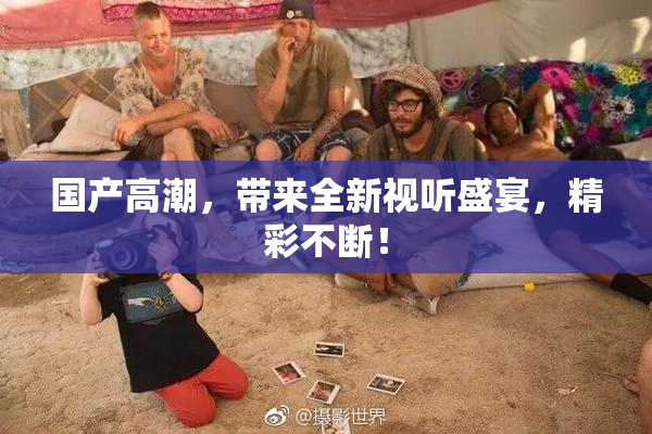 国产高潮，带来全新视听盛宴，精彩不断！