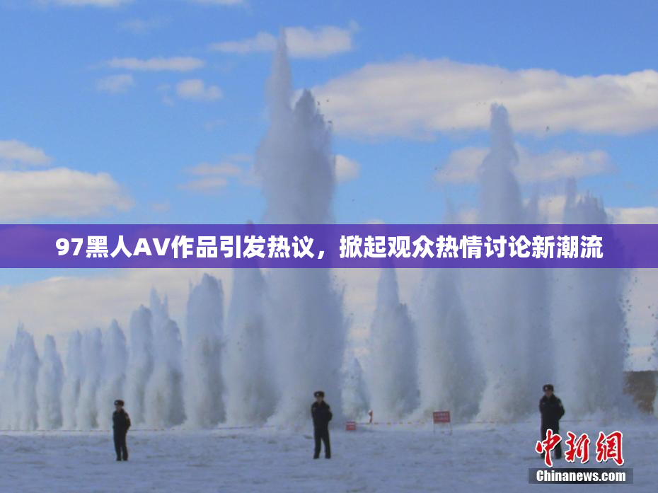 97黑人AV作品引发热议，掀起观众热情讨论新潮流
