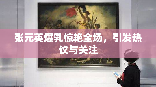 张元英爆乳惊艳全场，引发热议与关注