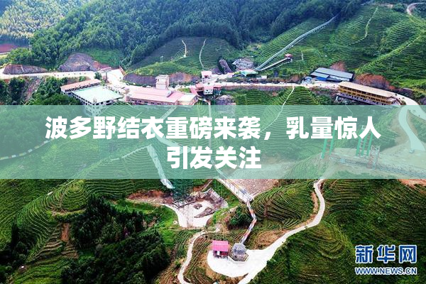 波多野结衣重磅来袭，乳量惊人引发关注