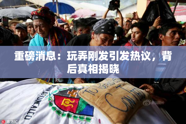 重磅消息：玩弄刚发引发热议，背后真相揭晓