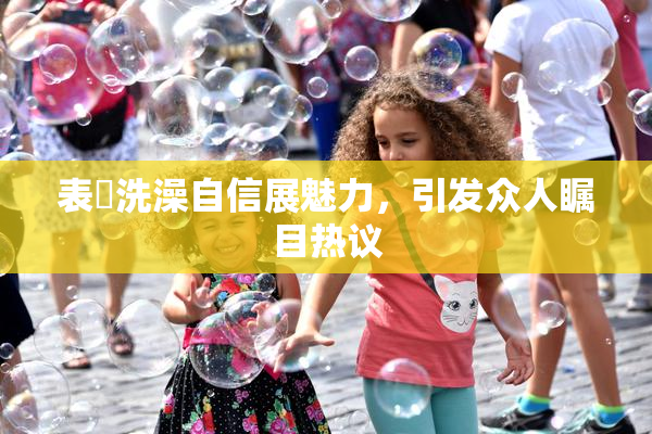 表妺洗澡自信展魅力，引发众人瞩目热议