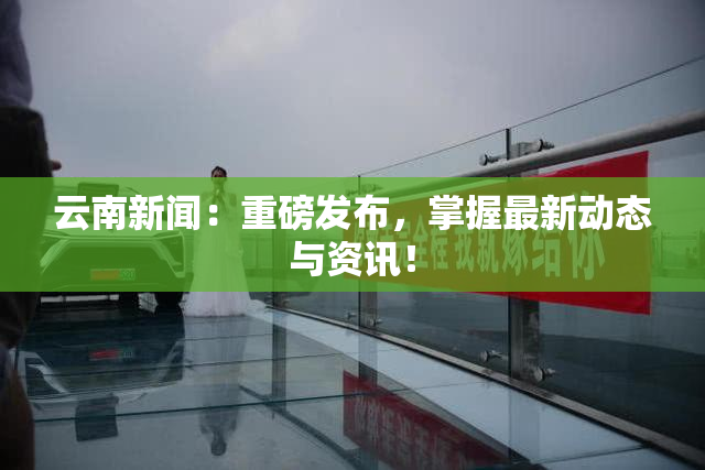 云南新闻：重磅发布，掌握最新动态与资讯！