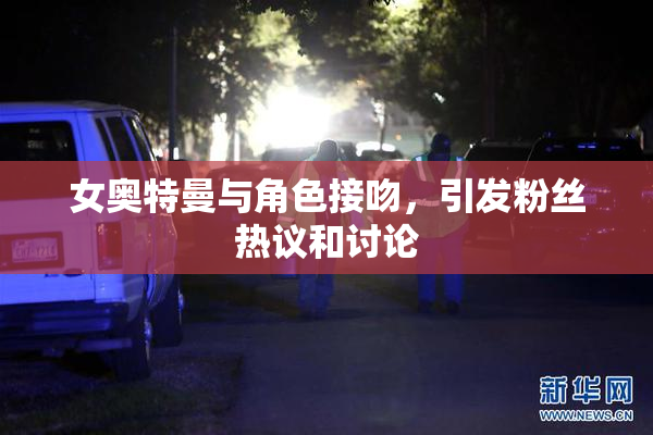 女奥特曼与角色接吻，引发粉丝热议和讨论