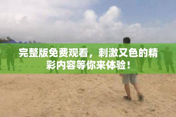 完整版免费观看，刺激又色的精彩内容等你来体验！