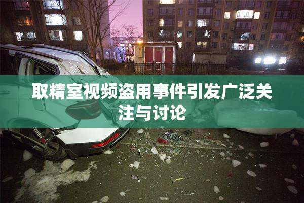 取精室视频盗用事件引发广泛关注与讨论