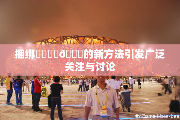捆绑❌‌❌‌🔞的新方法引发广泛关注与讨论