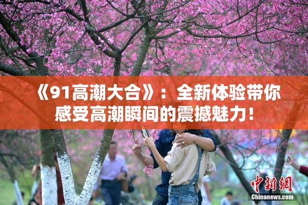 《91高潮大合》：全新体验带你感受高潮瞬间的震撼魅力！