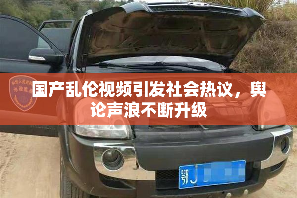 国产乱伦视频引发社会热议，舆论声浪不断升级