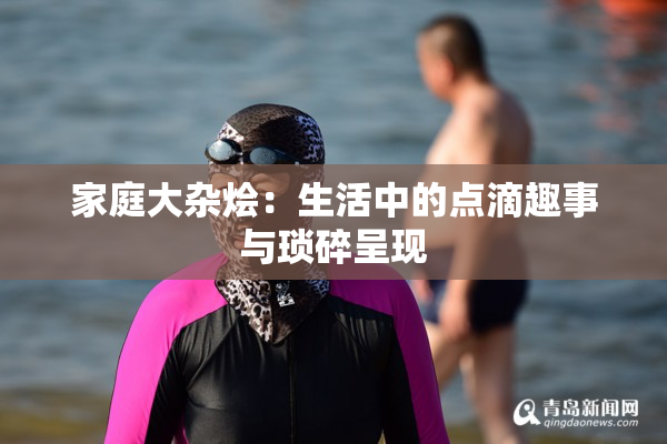 家庭大杂烩：生活中的点滴趣事与琐碎呈现