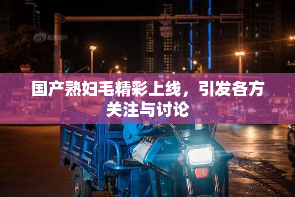 国产熟妇毛精彩上线，引发各方关注与讨论