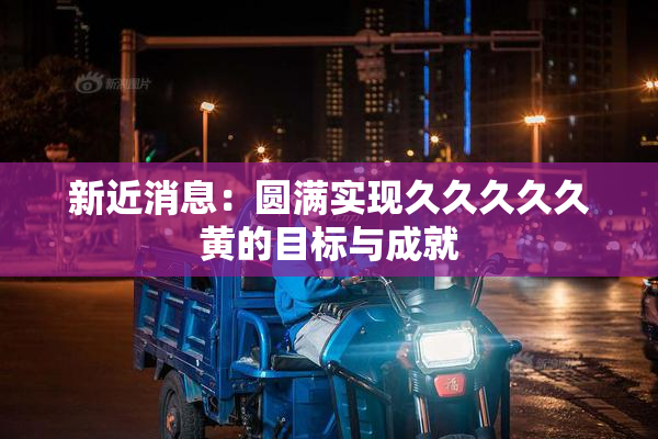 新近消息：圆满实现久久久久久黄的目标与成就