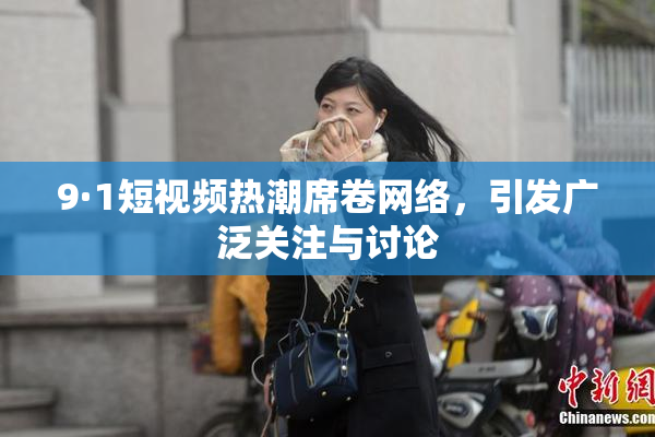 9·1短视频热潮席卷网络，引发广泛关注与讨论