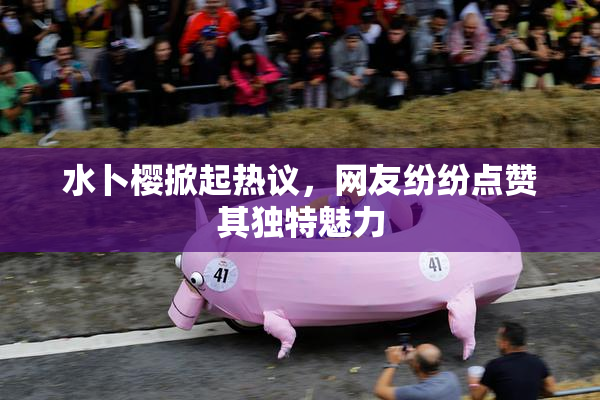 水卜樱掀起热议，网友纷纷点赞其独特魅力