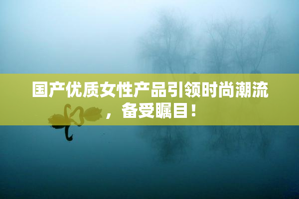 国产优质女性产品引领时尚潮流，备受瞩目！