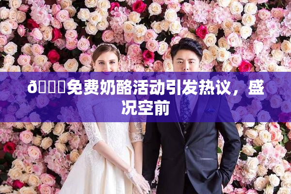 🔞免费奶酪活动引发热议，盛况空前
