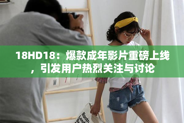 18HD18：爆款成年影片重磅上线，引发用户热烈关注与讨论