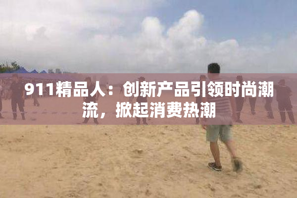 911精品人：创新产品引领时尚潮流，掀起消费热潮