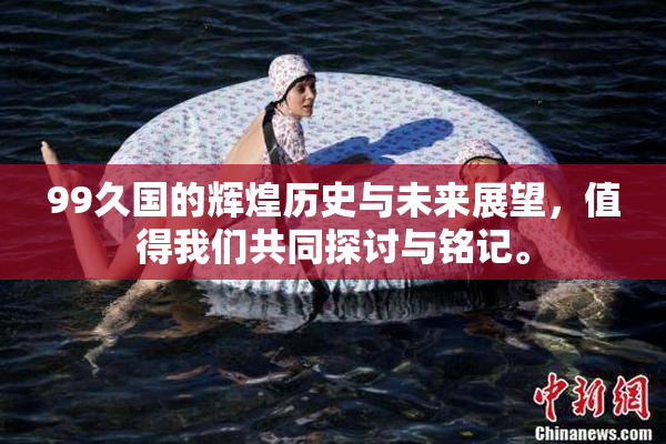 99久国的辉煌历史与未来展望，值得我们共同探讨与铭记。
