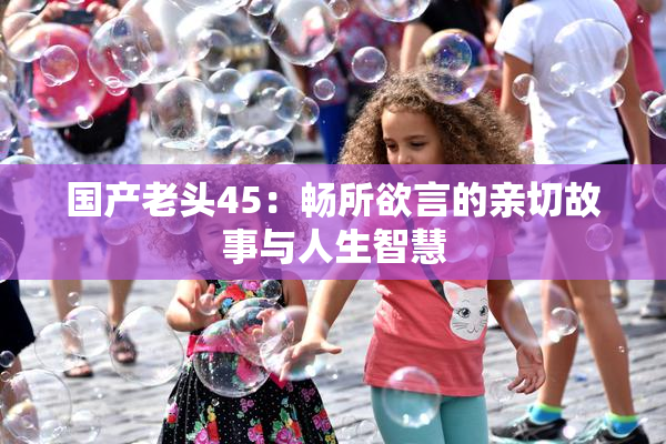 国产老头45：畅所欲言的亲切故事与人生智慧